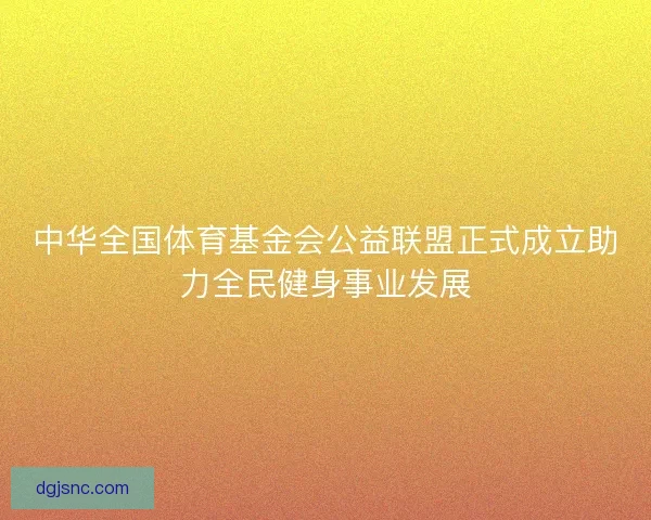 中华全国体育基金会公益联盟正式成立助力全民健身事业发展