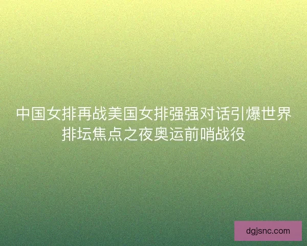 中国女排再战美国女排强强对话引爆世界排坛焦点之夜奥运前哨战役
