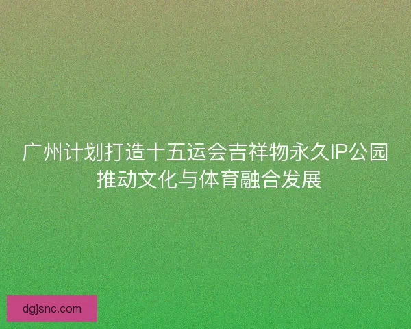 广州计划打造十五运会吉祥物永久IP公园 推动文化与体育融合发展
