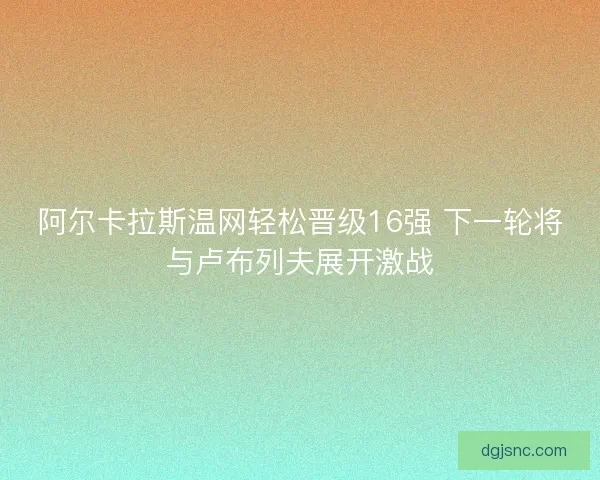 阿尔卡拉斯温网轻松晋级16强 下一轮将与卢布列夫展开激战