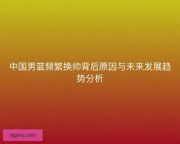 中国男篮频繁换帅背后原因与未来发展趋势分析